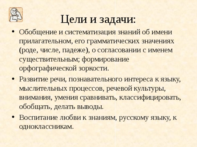 Цели и задачи: Обобщение и систематизация знаний об имени прилагательном, его грамматических значениях (роде, числе, падеже), о согласовании с именем существительным; формирование орфографической зоркости. Развитие речи, познавательного интереса к языку, мыслительных процессов, речевой культуры, внимания, умения сравнивать, классифицировать, обобщать, делать выводы. Воспитание любви к знаниям, русскому языку, к одноклассникам. 