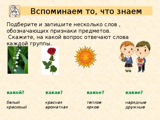Вспоминаем то, что знаем Подберите и запишите несколько слов , обозначающих признаки предметов.   Скажите, на какой вопрос отвечают слова каждой группы. какие? какой? какая? какое? белый красивый теплое яркое  красная ароматная  нарядные дружные 