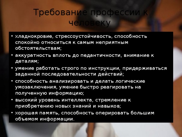Требование профессии к человеку хладнокровие, стрессоустойчивость, способность спокойно относиться к самым неприятным обстоятельствам; аккуратность вплоть до педантичности, внимание к деталям; умение работать строго по инструкции, придерживаться заданной последовательности действий; способность анализировать и делать логические умозаключения, умение быстро реагировать на полученную информацию; высокий уровень интеллекта, стремление к приобретению новых знаний и навыков; хорошая память, способность оперировать большим объемом информации. 