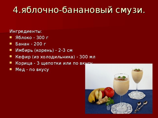 4.яблочно-банановый смузи.   Ингредиенты: Яблоко - 300 г Банан - 200 г Имбирь (корень) - 2-3 см Кефир (из холодильника) - 300 мл Корица - 3 щепотки или по вкусу Мед - по вкусу 