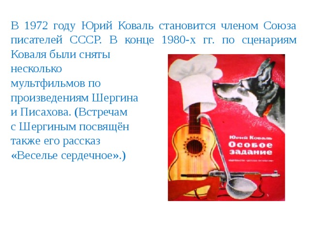 В 1972 году Юрий Коваль становится членом Союза писателей СССР. В конце 1980-х гг. по сценариям Коваля были сняты несколько мультфильмов по произведениям Шергина и Писахова. (Встречам с Шергиным посвящён также его рассказ «Веселье сердечное».) 