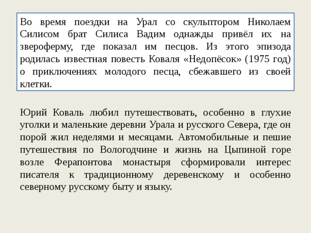 Во время поездки на Урал со скульптором Николаем Силисом брат Силиса Вадим однажды привёл их на звероферму, где показал им песцов. Из этого эпизода родилась известная повесть Коваля «Недопёсок» (1975 год) о приключениях молодого песца, сбежавшего из своей клетки. Юрий Коваль любил путешествовать, особенно в глухие уголки и маленькие деревни Урала и русского Севера, где он порой жил неделями и месяцами. Автомобильные и пешие путешествия по Вологодчине и жизнь на Цыпиной горе возле Ферапонтова монастыря сформировали интерес писателя к традиционному деревенскому и особенно северному русскому быту и языку. 