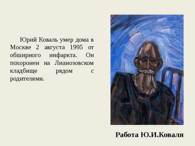  Юрий Коваль умер дома в Москве 2 августа 1995 от обширного инфаркта. Он похоронен на Лианозовском кладбище рядом с родителями. Работа Ю.И.Коваля 