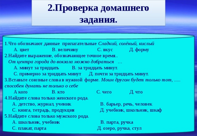 2.Проверка домашнего задания. 1.Что обозначают данные прилагательные Сладкий, солёный, кислый  А. цвет В. величину С. вкус Д. форму 2.Найдите выражение, обозначающее точное время..  От центра города до вокзала можно добраться …  А. минут за тридцать В. за тридцать минут.  С. примерно за тридцать минут Д. почти за тридцать минут. 3.Вставьте союзные слова в нужной форме. Моим другом будет только тот, ..... способен думать не только о себе  А кого В. кто С. чего Д. что 4.Найдите слова только женского рода.  А. детство, журнал, ученик В. барьер, речь, человек  С. книга, тетрадь, продукция Д. учебник, школьник, шкаф 5.Найдите слова только мужского рода.  А. школьник, учебник В. парта, ручка  С. плакат, парта Д. озеро, ручка, стул 