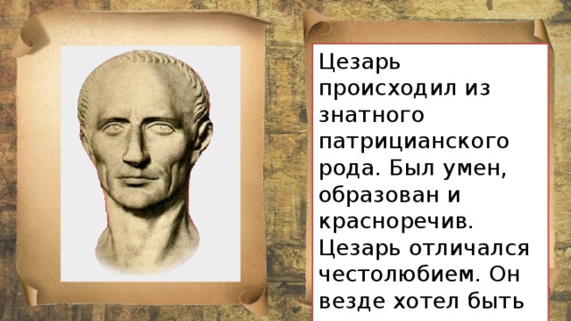 Цезарь происходил из знатного патрицианского рода. Был умен, образован и красноречив. Цезарь отличался честолюбием. Он везде хотел быть первым. 