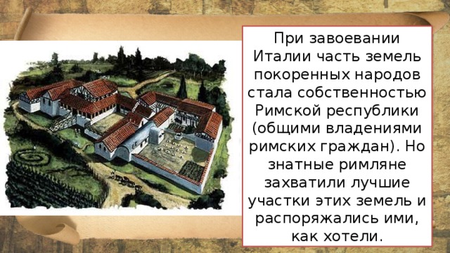 При завоевании Италии часть земель покоренных народов стала собственностью Римской республики (общими владениями римских граждан). Но знатные римляне захватили лучшие участки этих земель и распоряжались ими, как хотели.