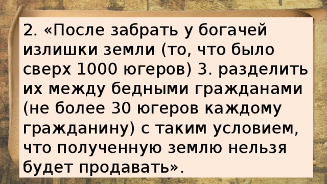 2. «После забрать у богачей излишки земли (то, что было сверх 1000 югеров) 3. разделить их между бедными гражданами (не более 30 югеров каждому гражданину) с таким условием, что полученную землю нельзя будет продавать».