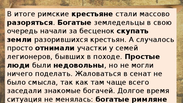 В итоге римские крестьяне стали массово разоряться . Богатые земледельцы в свою очередь начали за бесценок скупать земли разорившихся крестьян. А случалось просто отнимали участки у семей легионеров, бывших в походе. Простые люди были недовольны , но не могли ничего поделать. Жаловаться в сенат не было смысла, так как там чаще всего заседали знакомые богачей. Долгое время ситуация не менялась: богатые римляне наживались за счет сограждан.