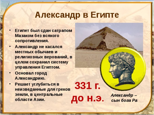 Александр в Египте Египет был сдан сатрапом Мазаком без всякого сопротивления. Александр не касался местных обычаев и религиозных верований, в целом сохранил систему управления Египтом. Основал город Александрию. Решает углубиться в неизведанные для греков земли, в центральные области Азии.  331 г.  до н.э . Александр – сын бога Ра 