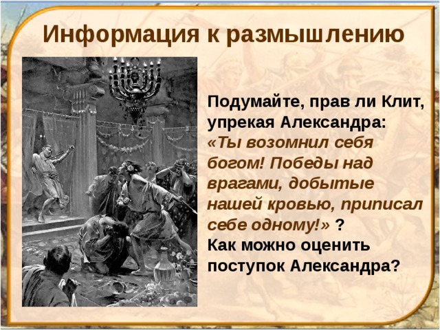 Информация к размышлению Подумайте, прав ли Клит, упрекая Александра: «Ты возомнил себя богом! Победы над врагами, добытые нашей кровью, приписал себе одному!» ? Как можно оценить поступок Александра? 