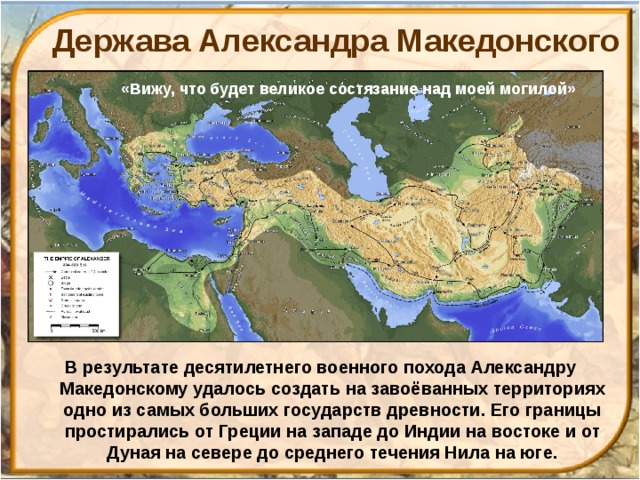 Держава Александра Македонского «Вижу, что будет великое состязание над моей могилой» В результате десятилетнего военного похода Александру Македонскому удалось создать на завоёванных территориях одно из самых больших государств древности. Его границы простирались от Греции на западе до Индии на востоке и от Дуная на севере до среднего течения Нила на юге. 