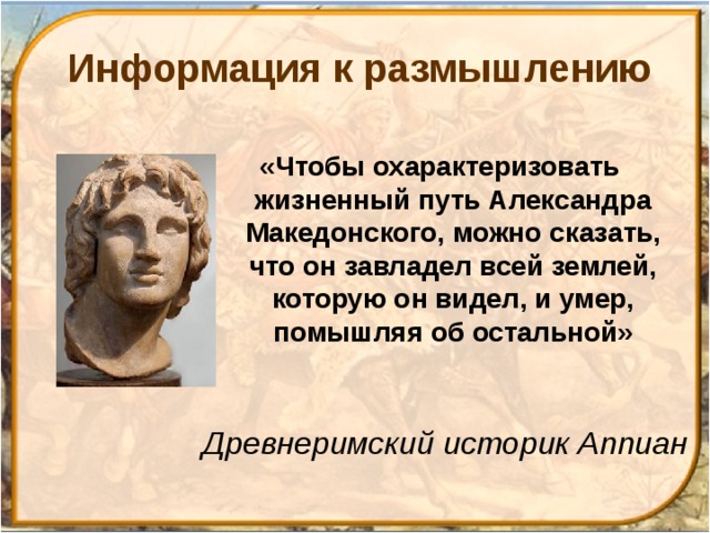 Информация к размышлению «Чтобы охарактеризовать жизненный путь Александра Македонского, можно сказать, что он завладел всей землей, которую он видел, и умер, помышляя об остальной» Древнеримский историк Аппиан 