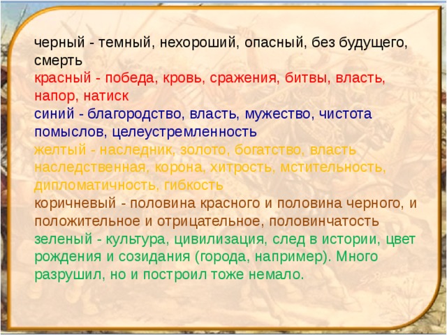 черный - темный, нехороший, опасный, без будущего, смерть красный - победа, кровь, сражения, битвы, власть, напор, натиск синий - благородство, власть, мужество, чистота помыслов, целеустремленность желтый - наследник, золото, богатство, власть наследственная, корона, хитрость, мстительность, дипломатичность, гибкость коричневый - половина красного и половина черного, и положительное и отрицательное, половинчатость зеленый - культура, цивилизация, след в истории, цвет рождения и созидания (города, например). Много разрушил, но и построил тоже немало. 