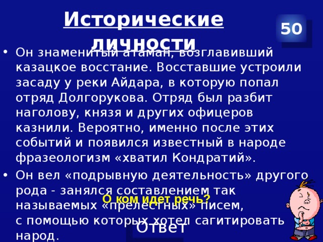 Исторические личности 50 Он знаменитый атаман, возглавивший казацкое восстание. Восставшие устроили засаду у реки Айдара, в которую попал отряд Долгорукова. Отряд был разбит наголову, князя и других офицеров казнили. Вероятно, именно после этих событий и появился известный в народе фразеологизм «хватил Кондратий». Он вел «подрывную деятельность» другого рода - занялся составлением так называемых «прелестных» писем, с помощью которых хотел сагитировать народ.  О ком идет речь? 