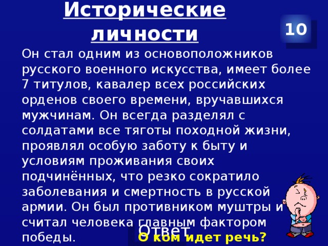 Исторические личности 10 Он стал одним из основоположников русского военного искусства, имеет более 7 титулов, кавалер всех российских орденов своего времени, вручавшихся мужчинам. Он всегда разделял с солдатами все тяготы походной жизни, проявлял особую заботу к быту и условиям проживания своих подчинённых, что резко сократило заболевания и смертность в русской армии. Он был противником муштры и считал человека главным фактором победы. О ком идет речь? 