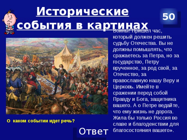 Исторические события в картинах 50 Воины! Пришел час, который должен решить судьбу Отечества. Вы не должны помышлять, что сражаетесь за Петра, но за государство, Петру врученное, за род свой, за Отечество, за православную нашу Веру и Церковь. Имейте в сражении перед собой Правду и Бога, защитника вашего. А о Петре ведайте, что ему жизнь не дорога. Жила бы только Россия во славе и благоденствии для благосостояния вашего». О каком событии идет речь? 