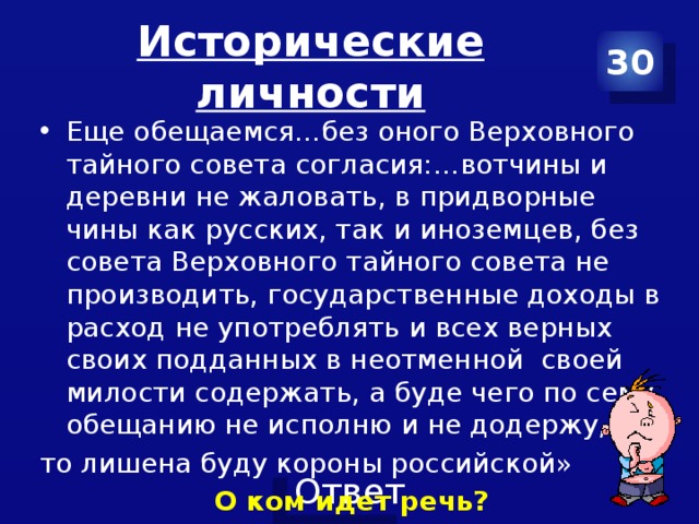 Исторические личности 30 Еще обещаемся…без оного Верховного тайного совета согласия:…вотчины и деревни не жаловать, в придворные чины как русских, так и иноземцев, без совета Верховного тайного совета не производить, государственные доходы в расход не употреблять и всех верных своих подданных в неотменной своей милости содержать, а буде чего по сему обещанию не исполню и не додержу, то лишена буду короны российской» О ком идет речь? 