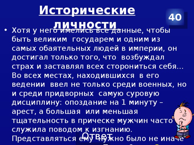 Исторические личности 40 Хотя у него имелись все данные, чтобы быть великим государем и одним из самых обаятельных людей в империи, он достигал только того, что возбуждал страх и заставлял всех сторониться себя… Во всех местах, находившихся в его ведении ввел не только среди военных, но и среди придворных самую суровую дисциплину: опоздание на 1 минуту – арест, а большая или меньшая тщательность в прическе мужчин часто служила поводом к изгнанию. Представляться ему нужно было не иначе как в костюме времен Петра 3.» О ком идет речь? 