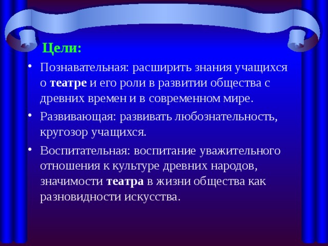  Цели: Познавательная: расширить знания учащихся о  театре  и его роли в развитии общества с древних времен и в современном мире. Развивающая: развивать любознательность, кругозор учащихся. Воспитательная: воспитание уважительного отношения к культуре древних народов, значимости  театра в жизни общества как разновидности искусства. 