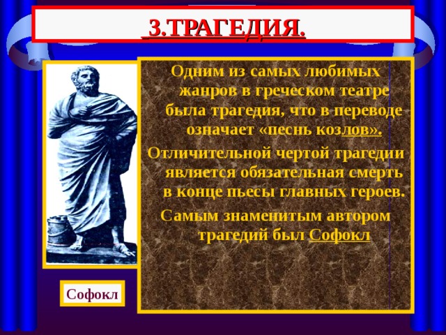  3.ТРАГЕДИЯ. Одним из самых любимых жанров в греческом театре была трагедия, что в переводе означает «песнь коз лов». Отличительной чертой трагедии является обязательная смерть в конце пьесы главных героев. Самым знаменитым автором трагедий был Софокл Софокл 