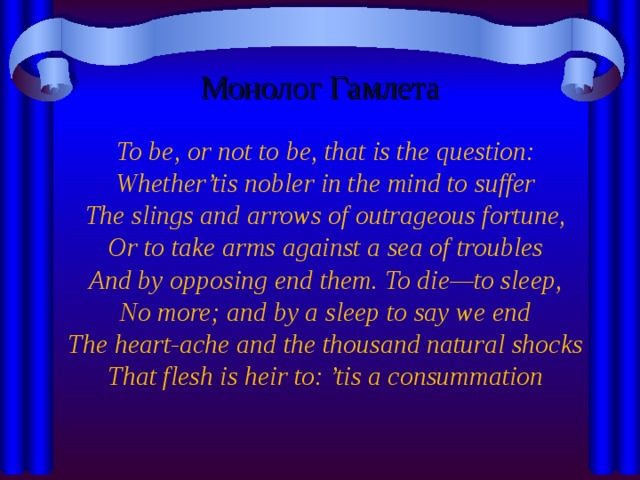Монолог Гамлета  To be, or not to be, that is the question:  Whether’tis nobler in the mind to suffer  The slings and arrows of outrageous fortune,  Or to take arms against a sea of troubles  And by opposing end them. To die—to sleep,  No more; and by a sleep to say we end  The heart-ache and the thousand natural shocks  That flesh is heir to: ’tis a consummation  