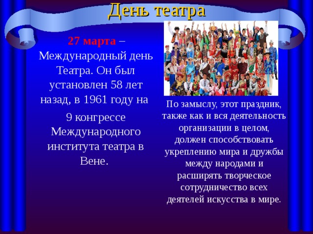 День театра  27 марта – Международный день Театра. Он был установлен 58 лет назад, в 1961 году на  9 конгрессе Международного института театра в Вене. По замыслу, этот праздник, также как и вся деятельность организации в целом, должен способствовать укреплению мира и дружбы между народами и расширять творческое сотрудничество всех деятелей искусства в мире. 