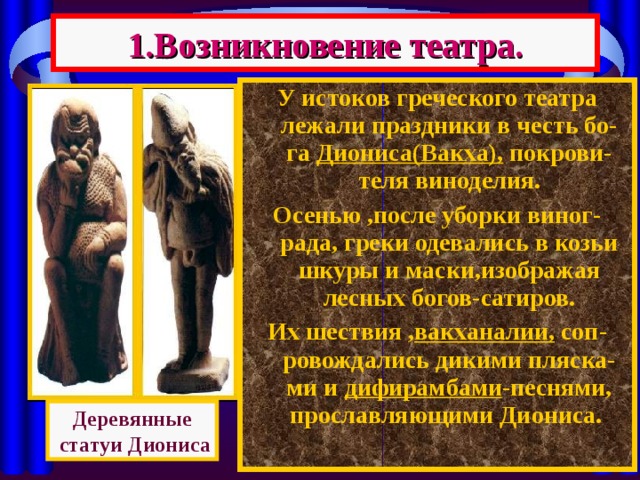 1.Возникновение театра. У истоков греческого театра лежали праздники в честь бо-га Диониса(Вакха), покрови-теля виноделия. Осенью ,после уборки виног-рада, греки одевались в козьи шкуры и маски,изображая лесных богов-сатиров. Их шествия , вакханалии, соп-ровождались дикими пляска-ми и дифирамбами -песнями, прославляющими Диониса. Деревянные  статуи Диониса 
