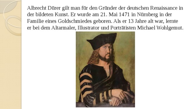 Albrecht Dürer gilt man für den Gründer der deutschen Renaissance in der bildeten Kunst. Er wurde am 21. Mai 1471 in Nürnberg in der Familie eines Goldschmiedes geboren. Als er 13 Jahre alt war, lernte er bei dem Altarmaler, Illustrator und Porträtisten Michael Wohlgemut. 