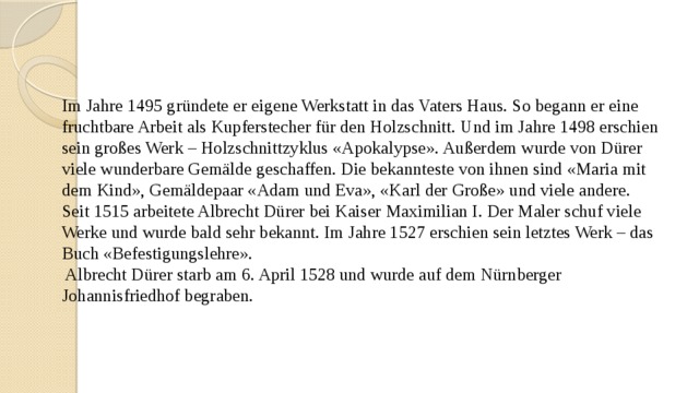    Im Jahre 1495 gründete er eigene Werkstatt in das Vaters Haus. So begann er eine fruchtbare Arbeit als Kupferstecher für den Holzschnitt. Und im Jahre 1498 erschien sein großes Werk – Holzschnittzyklus «Apokalypse». Außerdem wurde von Dürer viele wunderbare Gemälde geschaffen. Die bekannteste von ihnen sind «Maria mit dem Kind», Gemäldepaar «Adam und Eva», «Karl der Große» und viele andere.  Seit 1515 arbeitete Albrecht Dürer bei Kaiser Maximilian I. Der Maler schuf viele Werke und wurde bald sehr bekannt. Im Jahre 1527 erschien sein letztes Werk – das Buch «Befestigungslehre».  Albrecht Dürer starb am 6. April 1528 und wurde auf dem Nürnberger Johannisfriedhof begraben.       