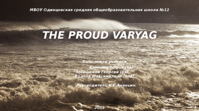 МБОУ Одинцовская средняя общеобразовательная школа №12    THE PROUD VARYAG           Выполнили ученики          Каменец Софья (6в),          Зосишвили Георгий (6в),          Волков Максимилиан (10а).            Руководитель К.Г.Ананьин.      2019   