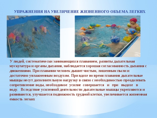 УПРАЖНЕНИЯ НА УВЕЛИЧЕНИЕ ЖИЗНЕННОГО ОБЪЕМА ЛЕГКИХ У людей, систематически занимающихся плаванием, развиты дыхательная мускулатура и органы дыхания, наблюдается хорошая согласованность дыхания с движениями. При плавании человек дышит чистым, лишенным пыли и достаточно увлажненным воздухом. При вдохе во время плавания дыхательные мышцы несут дополнительную нагрузку в связи с необходимостью преодолевать сопротивление воды, необходимое  усилие  совершается   и   при   выдохе   в   воду.   Вследствие усиленной деятельности дыхательные мышцы укрепляются и развиваются, улучшается подвижность грудной клетки, увеличивается жизненная емкость легких 
