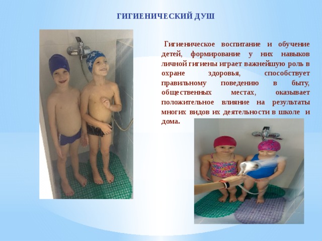 ГИГИЕНИЧЕСКИЙ ДУШ   Гигиеническое воспитание и обучение детей, формирование у них навыков личной гигиены играет важнейшую роль в охране здоровья, способствует правильному поведению в быту, общественных местах, оказывает положительное влияние на результаты многих видов их деятельности в школе и дома . 