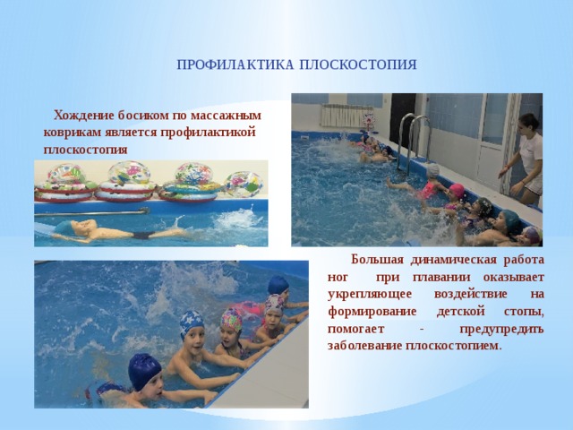 ПРОФИЛАКТИКА ПЛОСКОСТОПИЯ  Хождение босиком по массажным коврикам является профилактикой плоскостопия  Большая динамическая работа ног при плавании оказывает укрепляющее воздействие на формирование детской стопы, помогает - предупредить заболевание плоскостопием. 