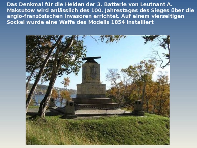 Das Denkmal für die Helden der 3. Batterie von Leutnant A. Maksutow wird anlässlich des 100. Jahrestages des Sieges über die anglo-französischen Invasoren errichtet. Auf einem vierseitigen Sockel wurde eine Waffe des Modells 1854 installiert  