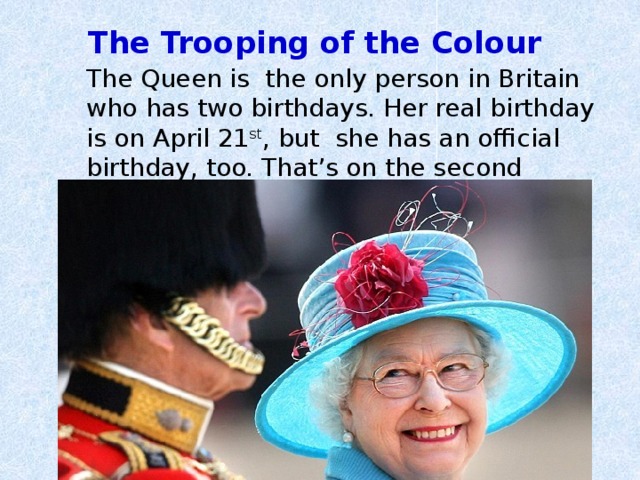 The Trooping of the Colour    The Queen is the only person in Britain who has two birthdays. Her real birthday is on April 21 st , but she has an official birthday, too. That’s on the second Saturday in June. 