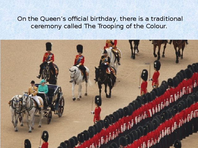  On the Queen’s official birthday, there is a traditional ceremony called The Trooping of the Colour.   