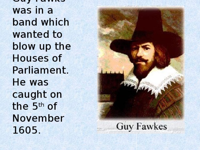 Guy Fawks was in a band which wanted to blow up the Houses of Parliament.  He was caught on the 5 th of November 1605. 