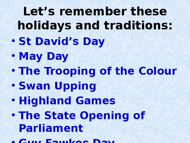 Let’s remember these holidays and traditions: St David’s Day May Day The Trooping of the Colour Swan Upping Highland Games The State Opening of Parliament Guy Fawkes Day  