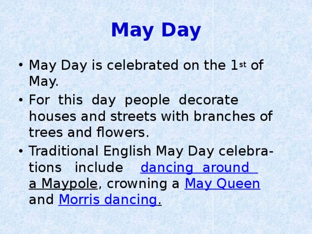 May Day May Day is celebrated on the 1 st of May. For this day people decorate houses and streets with branches of trees and flowers. Traditional English May Day celebra-tions include    dancing  around  a Maypole , crowning a  May Queen   and Morris dancing . 