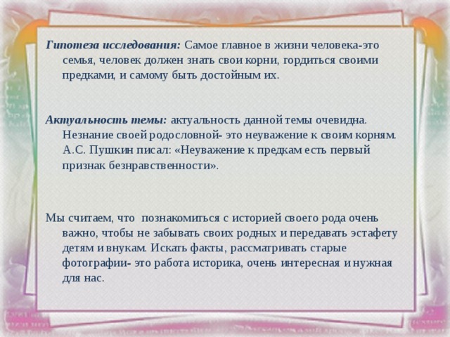 Гипотеза исследования: Самое главное в жизни человека-это семья, человек должен знать свои корни, гордиться своими предками, и самому быть достойным их. Актуальность темы: актуальность данной темы очевидна. Незнание своей родословной- это неуважение к своим корням. А.С. Пушкин писал: «Неуважение к предкам есть первый признак безнравственности». Мы считаем, что познакомиться с историей своего рода очень важно, чтобы не забывать своих родных и передавать эстафету детям и внукам. Искать факты, рассматривать старые фотографии- это работа историка, очень интересная и нужная для нас. 