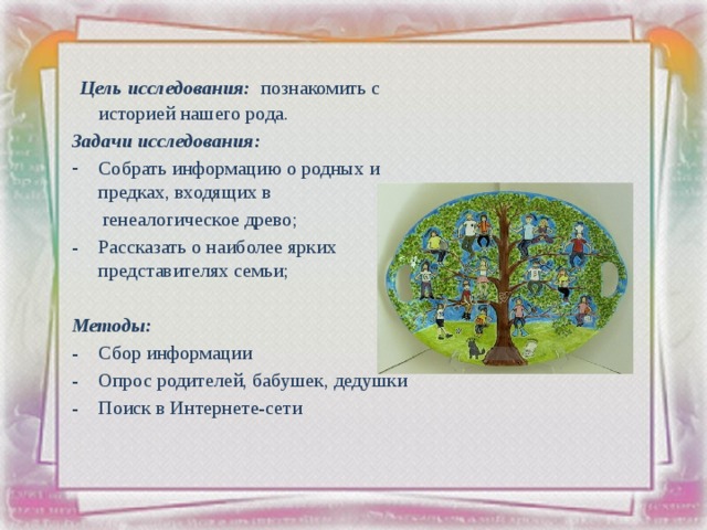  Цель исследования: познакомить с историей нашего рода. Задачи исследования:  Собрать информацию о родных и предках, входящих в  генеалогическое древо; - Рассказать о наиболее ярких представителях семьи; Методы: - Сбор информации - Опрос родителей, бабушек, дедушки - Поиск в Интернете-сети 