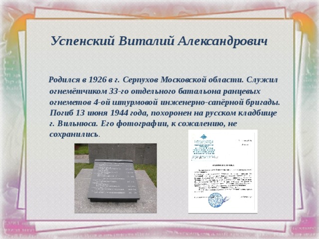 Успенский Виталий Александрович  Родился в 1926 в г. Серпухов Московской области. Служил огнемётчиком 33-го отдельного батальона ранцевых огнеметов 4-ой штурмовой инженерно-сапёрной бригады.  Погиб 13 июня 1944 года, похоронен на русском кладбище г. Вильнюса. Его фотографии, к сожалению, не сохранились . 