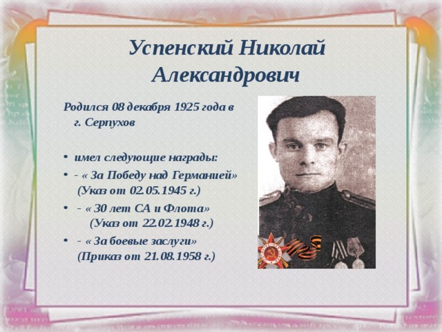 Успенский Николай Александрович Родился 08 декабря 1925 года в г. Серпухов  имел следующие награды: - « За Победу над Германией» (Указ от 02.05.1945 г.)  - « 30 лет СА и Флота» (Указ от 22.02.1948 г.)  - « За боевые заслуги» (Приказ от 21.08.1958 г.)  