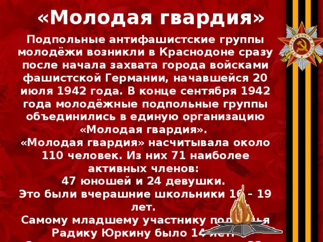 «Молодая гвардия» Подпольные антифашистские группы молодёжи возникли в Краснодоне сразу после начала захвата города войсками фашистской Германии, начавшейся 20 июля 1942 года. В конце сентября 1942 года молодёжные подпольные группы объединились в единую организацию «Молодая гвардия» . «Молодая гвардия» насчитывала около 110 человек. Из них 71 наиболее активных членов: 47 юношей и 24 девушки. Это были вчерашние школьники 16 – 19 лет. Самому младшему участнику подполья Радику Юркину было 14 лет. Самым старшим едва исполнилось 22. 