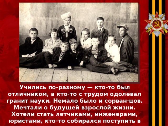 Учились по-разному — кто-то был отличником, а кто-то с трудом одолевал гранит науки. Немало было и сорван-цов. Мечтали о будущей взрослой жизни. Хотели стать летчиками, инженерами, юристами, кто-то собирался поступить в театральное училище, а кто-то — в пединститут.    