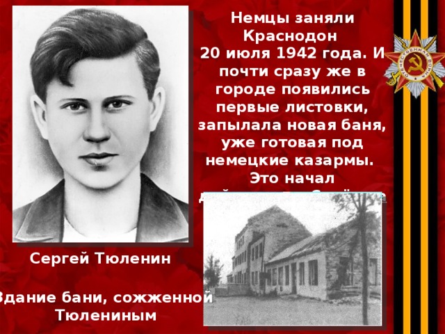 Немцы заняли Краснодон 20 июля 1942 года. И почти сразу же в городе появились первые листовки, запылала новая баня, уже готовая под немецкие казармы. Это начал действовать Серёжка Тюленин . Один.  12 августа 1942 года ему исполнилось семнадцать. Сергей Тюленин Здание бани, сожженной Тюлениным  