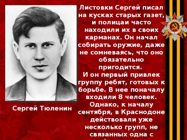 Листовки Сергей писал на кусках старых газет, и полицаи часто находили их в своих карманах. Он начал собирать оружие, даже не сомневаясь, что оно обязательно пригодится. И он первый привлек группу ребят, готовых к борьбе. В нее поначалу входили 8 человек. Однако, к началу сентября, в Краснодоне действовали уже несколько групп, не связанных одна с другой, — всего в них было 25 человек. Днем рождения подпольной комсомольской организации “Молодая гвардия” стало 30 сентября 1942 г. Сергей Тюленин 