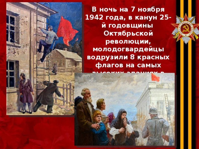 В ночь на 7 ноября 1942 года, в канун 25-й годовщины Октябрьской революции, молодогвардейцы водрузили 8 красных флагов на самых высоких зданиях в городе Краснодоне и прилегающих к нему посёлках.  