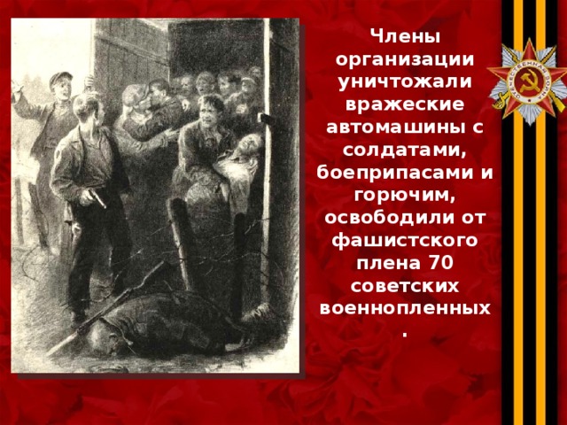 Члены организации уничтожали вражеские автомашины с солдатами, боеприпасами и горючим, освободили от фашистского плена 70 советских военнопленных. 