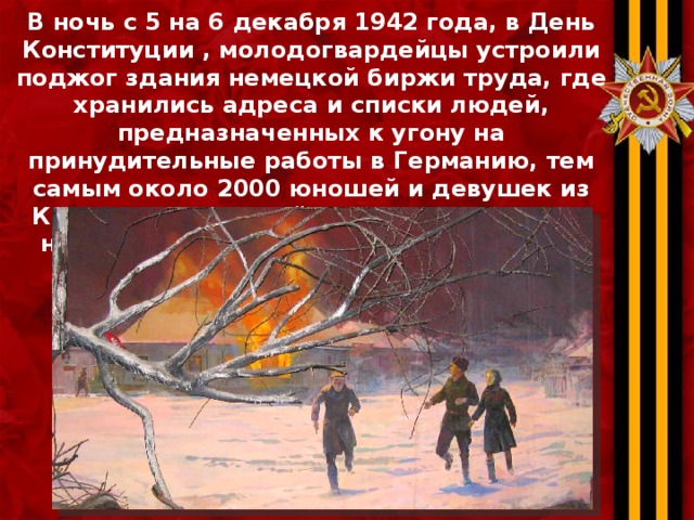 В ночь с 5 на 6 декабря 1942 года, в День Конституции , молодогвардейцы устроили поджог здания немецкой биржи труда, где хранились адреса и списки людей, предназначенных к угону на принудительные работы в Германию, тем самым около 2000 юношей и девушек из Краснодонского района были спасены от насильственного вывоза и фашистского рабства. 